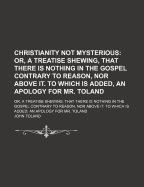 Christianity Not Mysterious; Or, a Treatise Shewing, That There Is Nothing in the Gospel Contrary to Reason, Nor Above It. to Which Is Added, an Apology for Mr. Toland. Or, a Treatise Shewing, That There Is Nothing in the Gospel Contrary to Reason, Nor AB