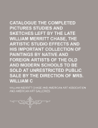 Catalogue of the Completed Pictures Studies and Sketches Left by the Late William Merritt Chase, the Artistic Studio Effects and His Important Collection of Paintings by Native and Foreign Artists of the Old and Modern Schools to Be Sold at Unrestricted