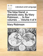 The False Friend: A Domestic Story. by Mary Robinson, ... in Four Volumes. ... Volume 4 of 4