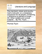 The Merchant, Citizen and Country-Man's Instructor: Or, a Necessary Companion for All People. Containing, I. Directions to Planters of Sugar, ... XX. Other Notable and Curious Subjects ... by Tho. Tryon, ...