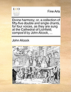 Divine Harmony; Or, a Collection of Fifty-Five Double and Single Chants, for Four Voices, as They Are Sung at the Cathedral of Lichfield; Compos'd by John Alcock, ...