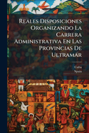 Reales Disposiciones Organizando La Carrera Administrativa En Las Provincias de Ultramar: Como Tambien La Administracion Civil y La Le Hacienda de La Isla de Cuba
