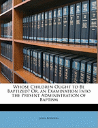 Whose Children Ought to Be Baptized? Or, an Examination Into the Present Administration of Baptism