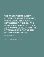 The Truth about Sweet Clover.Its Value for Honey, for Plowing Under, as a Fertilizer of the Soil, and Food for Horses Etc.; And as a Valuable Plant for the Introduction of Nitrogen-Gathering Bacteria