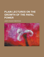 Plain Lectures on the Growth of the Papal Power