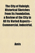 The City of Raleigh; Historical Sketches from Its Foundation. a Review of the City in All Its Varied Aspects--Commercial, Industrial,