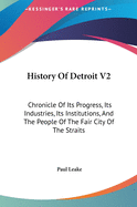 History of Detroit V2: Chronicle of Its Progress, Its Industries, Its Institutions, and the People of the Fair City of the Straits