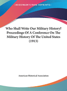 Who Shall Write Our Military History? Proceedings of a Conference on the Military History of the United States (1913)