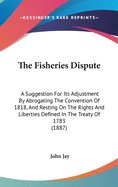 The Fisheries Dispute: A Suggestion for Its Adjustment by Abrogating the Convention of 1818, and Resting on the Rights and Liberties Defined in the Treaty of 1783 (1887)