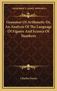 Grammar of Arithmetic Or, an Analysis of the Language of Figures and Science of Numbers
