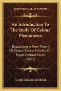 An Introduction to the Study of Colour Phenomena an Introduction to the Study of Colour Phenomena: Explaining a New Theory of Colour Based Entirely on Experimeexplaining a New Theory of Colour Based Entirely on Experimental Facts (1905) Ntal Facts (1905)