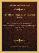 The Ethical Functions of Scientific Study the Ethical Functions of Scientific Study: An Address Delivered at the Annual Commencement of the Univean Address Delivered at the Annual Commencement of the University of Michigan, June 28, 1888 (1888) Rsity...