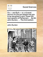 Ox---- And Bull---- Or, a Funeral Sermon for the Two Beasts That Are to Be Slaughter'd Upon Tower-Hill, Next Session of Parliament, ... by Mr. John Dunton, ... the Third Edition.