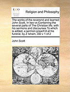The Works of the Reverend and Learned John Scott, in Two Vs Containing the Several Parts of the Christian Life: With His Sermons and Discourses to Which Is Added, a Sermon Preach'd at His Funeral, by Z Isham, DDV 2 of 2