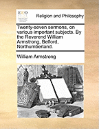 Twenty-Seven Sermons, on Various Important Subjects. by the Reverend William Armstrong, Belford, Northumberland.