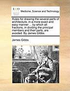 Rules for Drawing the Several Parts of Architecture, in a More Exact and Easy Manner ... by Which All Fractions, in Dividing the Principal Members and Their Parts, Are Avoided. by James Gibbs.