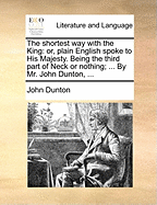 The Shortest Way with the King: Or, Plain English Spoke to His Majesty. Being the Third Part of Neck or Nothing; ... by Mr. John Dunton, ...