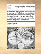 The Britons and Saxons Not Converted to Popery; Or the Faith of Our Ancestors Shewn to Have Been Corrupted by the Romish Church, ... in Two Dialogues, ... Containing an Answer to ... a Book, Entitled, England's Conversion ...