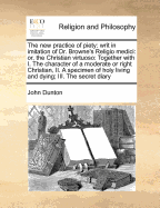 The New Practice of Piety: Writ in Imitation of Dr. Browne's Religio Medici: Or, the Christian Virtuoso: Together with I. the Character of a Moderate or Right Christian, II. a Specimen of Holy Living and Dying; III. the Secret Diary