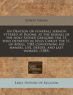 An Oration or Funerall Sermon Vttered at Roome, at the Buriall of the Holy Father Gregorie the 13. Who Departed in Iesus Christ the 11. of Aprill, 1585 Conteyning His Maners, Life, Deedes, and Last Wordes. (1585)