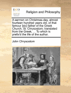 A Sermon on Christmas-Day, Almost Fourteen Hundred Years Old, of That Famour [Sic] Father of the Greek Church, St. Chrysostom; Translated from the Greek, ... to Which Is Prefix'd the Life of the Author.