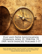 Pulp and Paper Investigation Hearings: April 25, 1908-Feb. 19, 1909, with Indices], Volumes 1-17