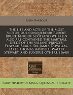 The Life and Acts of the Most Victorious Conquerour Robert Bruce King of Scotland Wherein Also Are Contained the Martiall Deeds of the Valiant Princes: Edward Bruce, Sir James Dowglas, Earle Thomas Randell, Walter Stewart, and Sundrie Others. (1648)