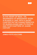 In the Heart of India; Or, Beginnings of Missionary Work in Bundela Land, with a Short Chapter on the Characteristics of Bundelkhand and Its People, and Four Chapters of Jhansi History