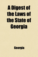 A Digest of the Laws of the State of Georgia; Containing All Statutes and the Substance of All Resolutions of a General and Public Nature, and Now in Force, Which Have Been Passed in This State, Previous to the Session of the General Assembly of December,