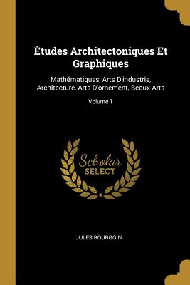 tudes Architectoniques Et Graphiques: Mathmatiques, Arts D'industrie, Architecture, Arts D'ornement, Beaux-Arts; Volume 1 - Bourgoin, Jules