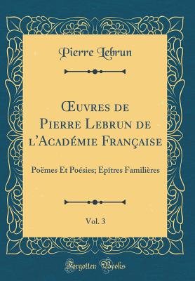 uvres de Pierre Lebrun de l'Acad?mie Fran?aise, Vol. 3: Po?mes Et Po?sies; ?p?tres Famili?res (Classic Reprint) - Lebrun, Pierre