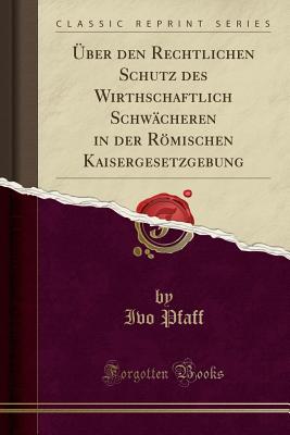 ber Den Rechtlichen Schutz Des Wirthschaftlich Schwcheren in Der Rmischen Kaisergesetzgebung (Classic Reprint) - Pfaff, Ivo