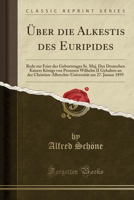 ber Die Alkestis Des Euripides: Rede Zur Feier Des Geburtstages Sr. Maj. Des Deutschen Kaisers Knigs Von Preussen Wilhelm II Gehalten an Der Christian-Albrechts-Universitt Am 27. Januar 1895 (Classic Reprint) - Schone, Alfred