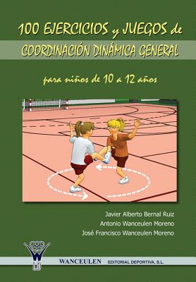 100 Ejercicios y Juegos de Coordinacion Dinamica General Para Ninos de 10 a 12 Anos - Bernal Ruiz, Javier Alberto, and Wanceulen Moreno, Antonio, and Wanceulen Moreno, Jose Francisco