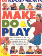 100 Fantastic Things to Make, Do & Play: Simple, Fun Projects That Use Easy Everyday Materials: Cooking, Growing, Science, Music, Painting, Crafts and Party Games!