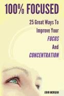 100% Focused: 25 Great Ways to Improve Your Focus and Concentration
