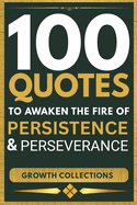 100 Quotes To Awaken The Fire of Persistence And Perseverance: Rise, Persist, and Claim the Life Of Your Dreams (Growth Collections)