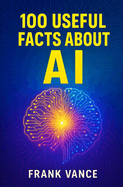 100 Useful Facts about AI: Discover How Artificial Intelligence Is Shaping Your Daily Life, Revolutionizing Industries, and Paving the Way for the Future of Technology