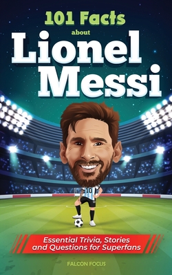 101 Facts About Lionel Messi - Essential Trivia, Stories, and Questions for Super Fans - Focus, Falcon