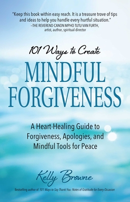 101 Ways to Create Mindful Forgiveness: A Heart-Healing Guide to Forgiveness, Apologies, and Mindful Tools for Peace - Browne, Kelly