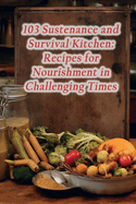 103 Sustenance and Survival Kitchen: Recipes for Nourishment in Challenging Times