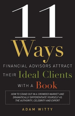 11 Ways Financial Advisors Attract Their Ideal Clients with a Book: How to Stand Out in a Crowded Market and Dramatically Differentiate Yourself as the Authority, Celebrity and Expert - Witty, Adam