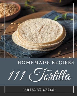 111 Homemade Tortilla Recipes: A Tortilla Cookbook You Won't be Able to Put Down - Arias, Shirley