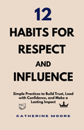 12 Habits for Respect and Influence: Simple Practices to Build Trust, Lead with Confidence, and Make a Lasting Impact