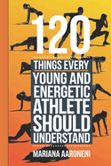 120 Things Every Young and Energetic Athlete Should Understand: From Hustle to Glory, Your Blueprint for Athletic Success