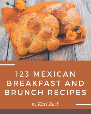 123 Mexican Breakfast and Brunch Recipes: Mexican Breakfast and Brunch Cookbook - All The Best Recipes You Need are Here! - Buck, Kari