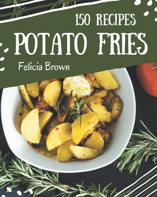 150 Potato Fries Recipes: A Potato Fries Cookbook You Won't be Able to Put Down - Brown, Felicia