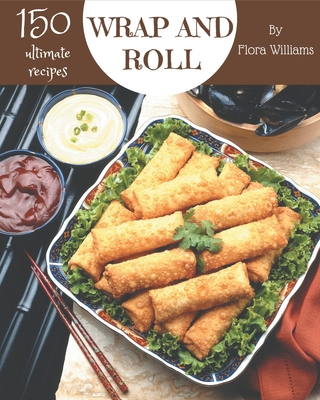 150 Ultimate Wrap and Roll Recipes: Explore Wrap and Roll Cookbook NOW! - Williams, Flora