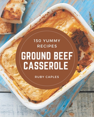 150 Yummy Ground Beef Casserole Recipes: From The Yummy Ground Beef Casserole Cookbook To The Table - Caples, Ruby