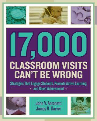 17,000 Classroom Visits Can't Be Wrong: Strategies That Engage Students, Promote Active Learning, and Boost Achievement - Antonetti, John V, and Garver, James R